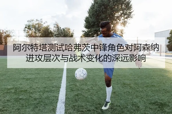 阿尔特塔测试哈弗茨中锋角色对阿森纳进攻层次与战术变化的深远影响