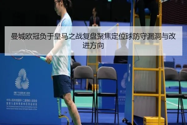 曼城欧冠负于皇马之战复盘聚焦定位球防守漏洞与改进方向