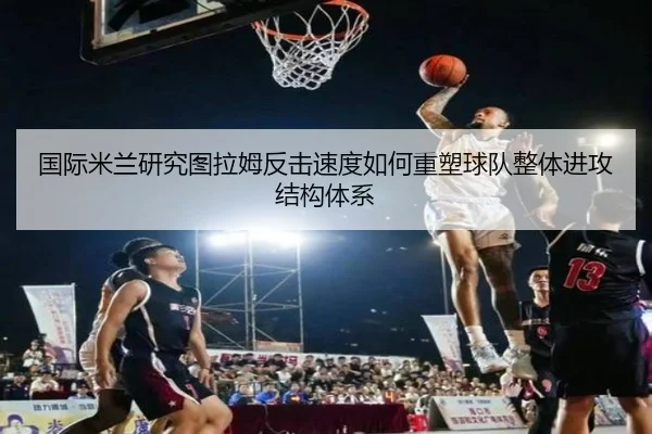 国际米兰研究图拉姆反击速度如何重塑球队整体进攻结构体系