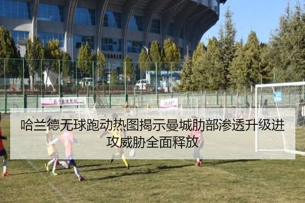哈兰德无球跑动热图揭示曼城肋部渗透升级进攻威胁全面释放